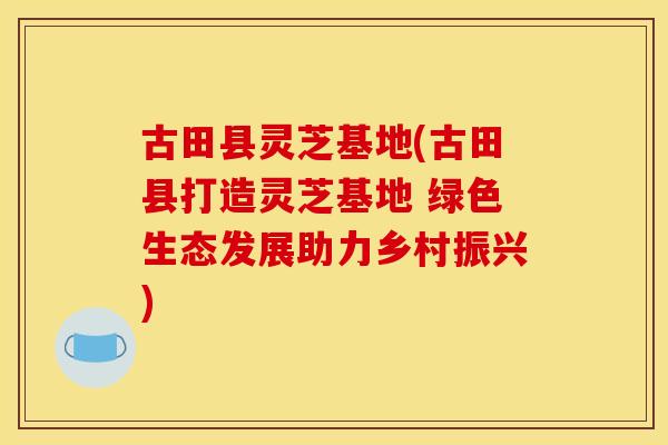 古田县灵芝基地(古田县打造灵芝基地 绿色生态发展助力乡村振兴) 古田县灵芝基地(古田县打造灵芝基地 绿色生态发展助力乡村振兴)