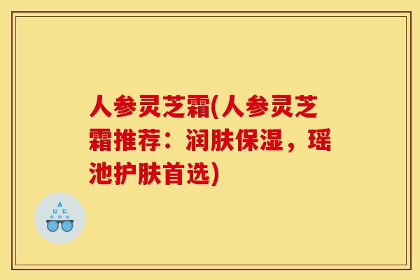 人参灵芝霜(人参灵芝霜推荐:润肤保湿,瑶池护肤首选) 人参灵芝霜(人参灵芝霜推荐:润肤保湿,瑶池护肤首选)