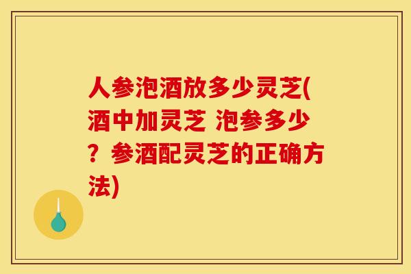 人参泡酒放多少灵芝(酒中加灵芝 泡参多少?参酒配灵芝的正确方法) 人参泡酒放多少灵芝(酒中加灵芝 泡参多少?参酒配灵芝的正确方法)