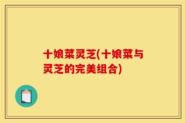 十娘菜灵芝(十娘菜与灵芝的完美组合) 十娘菜灵芝(十娘菜与灵芝的完美组合)