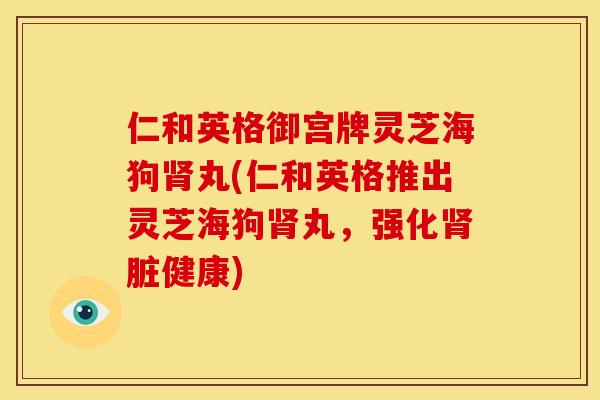 仁和英格御宫牌灵芝海狗丸(仁和英格推出灵芝海狗丸,强化脏健康) 仁和英格御宫牌灵芝海狗丸(仁和英格推出灵芝海狗丸,强化脏健康)