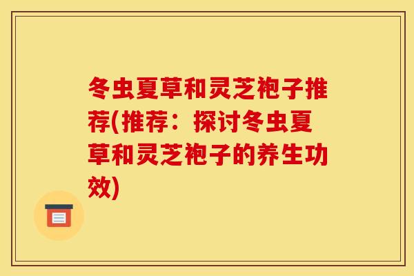 冬虫夏草和灵芝袍子推荐(推荐:探讨冬虫夏草和灵芝袍子的养生功效) 冬虫夏草和灵芝袍子推荐(推荐:探讨冬虫夏草和灵芝袍子的养生功效)
