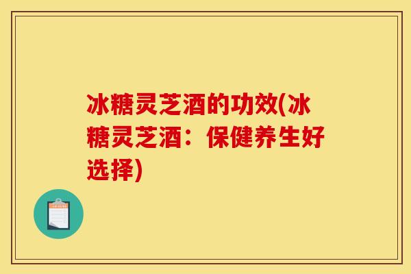 冰糖灵芝酒的功效(冰糖灵芝酒:保健养生好选择) 冰糖灵芝酒的功效(冰糖灵芝酒:保健养生好选择)
