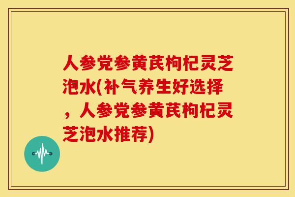 人参党参黄芪枸杞灵芝泡水(养生好选择,人参党参黄芪枸杞灵芝泡水推荐) 人参党参黄芪枸杞灵芝泡水(养生好选择,人参党参黄芪枸杞灵芝泡水推荐)
