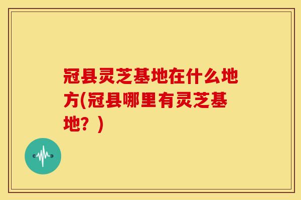 冠县灵芝基地在什么地方(冠县哪里有灵芝基地？)