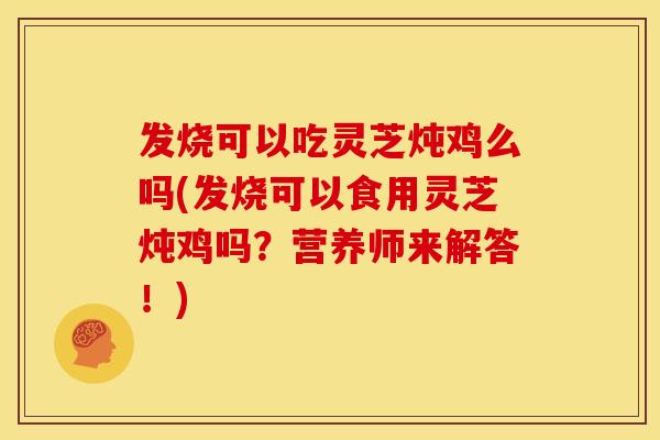 发烧可以吃灵芝炖鸡么吗(发烧可以食用灵芝炖鸡吗?营养师来解答!) 发烧可以吃灵芝炖鸡么吗(发烧可以食用灵芝炖鸡吗?营养师来解答!)