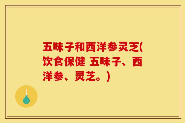 五味子和西洋参灵芝(饮食保健 五味子、西洋参、灵芝。) 五味子和西洋参灵芝(饮食保健 五味子、西洋参、灵芝。)