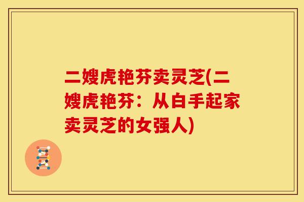 二嫂虎艳芬卖灵芝(二嫂虎艳芬:从白手起家卖灵芝的女强人) 二嫂虎艳芬卖灵芝(二嫂虎艳芬:从白手起家卖灵芝的女强人)