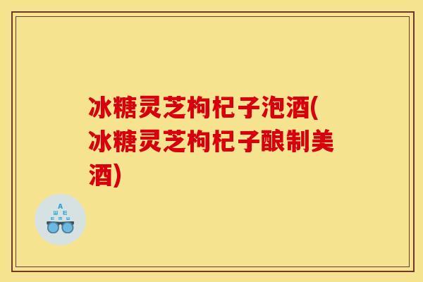 冰糖灵芝枸杞子泡酒(冰糖灵芝枸杞子酿制美酒) 冰糖灵芝枸杞子泡酒(冰糖灵芝枸杞子酿制美酒)