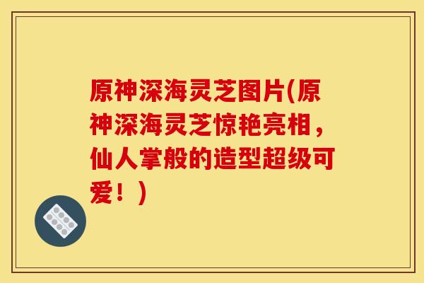 原神深海灵芝图片(原神深海灵芝惊艳亮相,仙人掌般的造型超级可爱!) 原神深海灵芝图片(原神深海灵芝惊艳亮相,仙人掌般的造型超级可爱!)