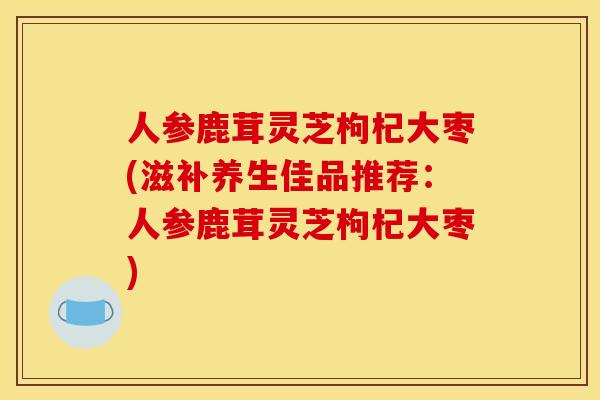 人参鹿茸灵芝枸杞大枣(滋补养生佳品推荐:人参鹿茸灵芝枸杞大枣) 人参鹿茸灵芝枸杞大枣(滋补养生佳品推荐:人参鹿茸灵芝枸杞大枣)