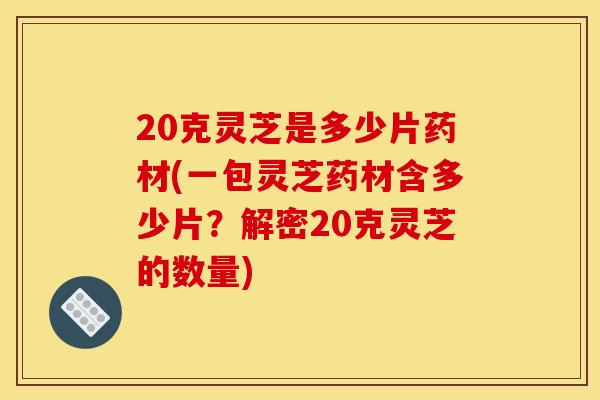 20克灵芝是多少片药材(一包灵芝药材含多少片?解密20克灵芝的数量) 20克灵芝是多少片药材(一包灵芝药材含多少片?解密20克灵芝的数量)