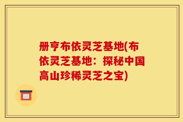 册亨布依灵芝基地(布依灵芝基地:探秘中国高山珍稀灵芝之宝) 册亨布依灵芝基地(布依灵芝基地:探秘中国高山珍稀灵芝之宝)