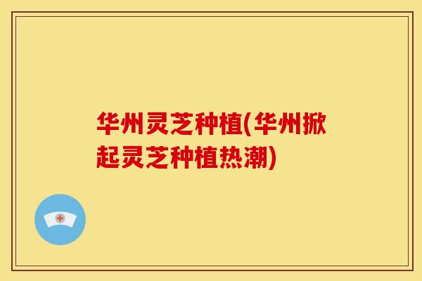 华州灵芝种植(华州掀起灵芝种植热潮) 华州灵芝种植(华州掀起灵芝种植热潮)
