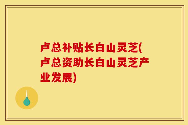 卢总补贴长白山灵芝(卢总资助长白山灵芝产业发展) 卢总补贴长白山灵芝(卢总资助长白山灵芝产业发展)