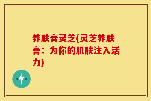 养肤膏灵芝(灵芝养肤膏:为你的注入活力) 养肤膏灵芝(灵芝养肤膏:为你的注入活力)