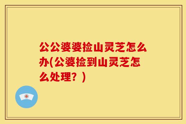 公公婆婆捡山灵芝怎么办(公婆捡到山灵芝怎么处理?) 公公婆婆捡山灵芝怎么办(公婆捡到山灵芝怎么处理?)