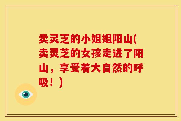 卖灵芝的小姐姐阳山(卖灵芝的女孩走进了阳山，享受着大自然的！)