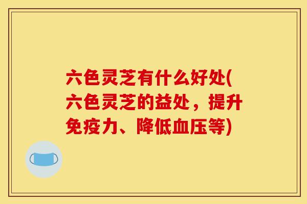 六色灵芝有什么好处(六色灵芝的益处,提升免疫力、降低等) 六色灵芝有什么好处(六色灵芝的益处,提升免疫力、降低等)
