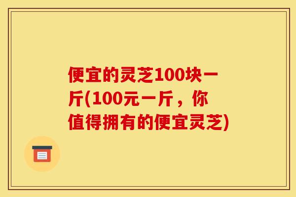 便宜的灵芝100块一斤(100元一斤,你值得拥有的便宜灵芝) 便宜的灵芝100块一斤(100元一斤,你值得拥有的便宜灵芝)