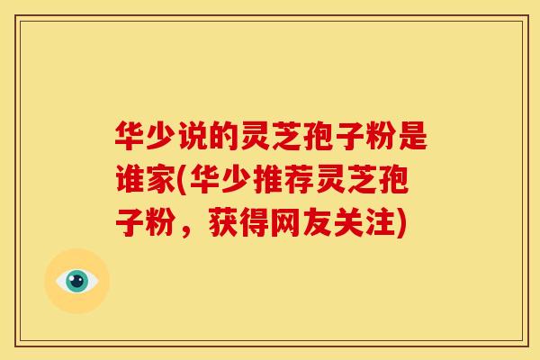 华少说的灵芝孢子粉是谁家(华少推荐灵芝孢子粉,获得网友关注) 华少说的灵芝孢子粉是谁家(华少推荐灵芝孢子粉,获得网友关注)