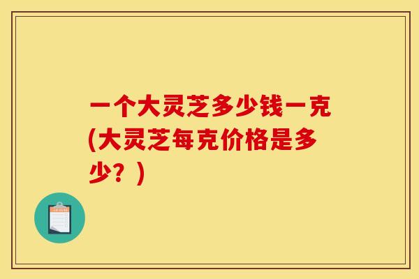 一个大灵芝多少钱一克(大灵芝每克价格是多少?) 一个大灵芝多少钱一克(大灵芝每克价格是多少?)