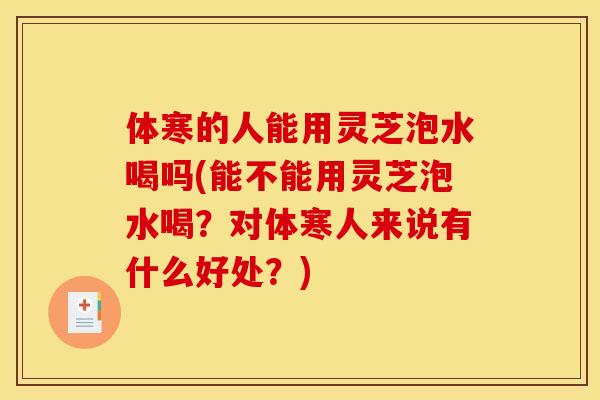 体寒的人能用灵芝泡水喝吗(能不能用灵芝泡水喝?对体寒人来说有什么好处?) 体寒的人能用灵芝泡水喝吗(能不能用灵芝泡水喝?对体寒人来说有什么好处?)