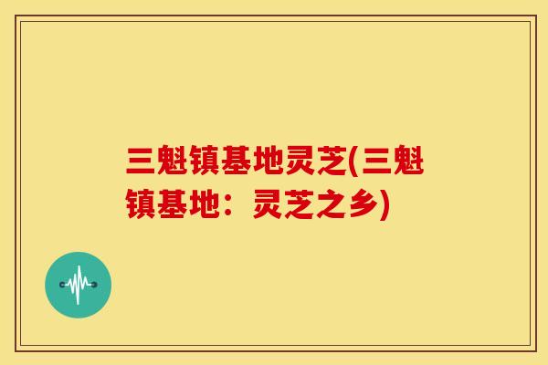 三魁镇基地灵芝(三魁镇基地：灵芝之乡)