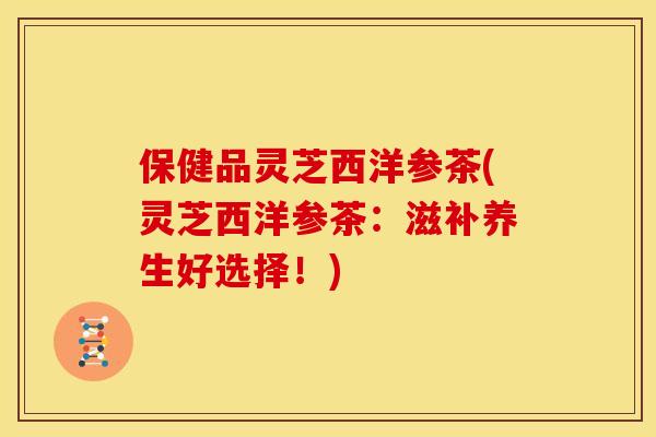 保健品灵芝西洋参茶(灵芝西洋参茶:滋补养生好选择!) 保健品灵芝西洋参茶(灵芝西洋参茶:滋补养生好选择!)