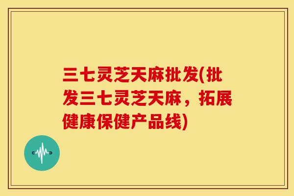 三七灵芝天麻批发(批发三七灵芝天麻,拓展健康保健产品线) 三七灵芝天麻批发(批发三七灵芝天麻,拓展健康保健产品线)