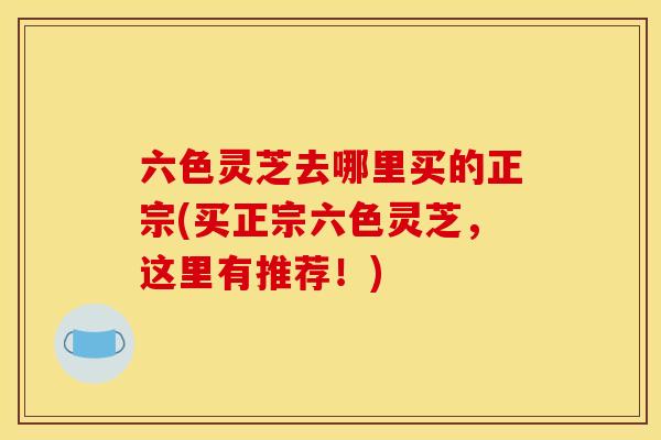六色灵芝去哪里买的正宗(买正宗六色灵芝,这里有推荐!) 六色灵芝去哪里买的正宗(买正宗六色灵芝,这里有推荐!)