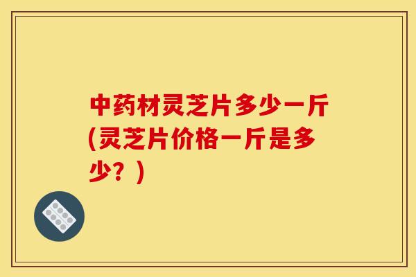 材灵芝片多少一斤(灵芝片价格一斤是多少?) 材灵芝片多少一斤(灵芝片价格一斤是多少?)