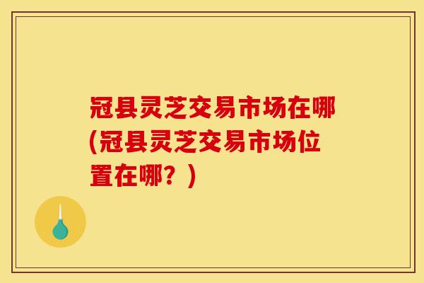 冠县灵芝交易市场在哪(冠县灵芝交易市场位置在哪?) 冠县灵芝交易市场在哪(冠县灵芝交易市场位置在哪?)