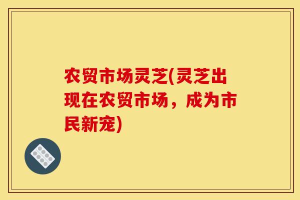 农贸市场灵芝(灵芝出现在农贸市场,成为市民新宠) 农贸市场灵芝(灵芝出现在农贸市场,成为市民新宠)