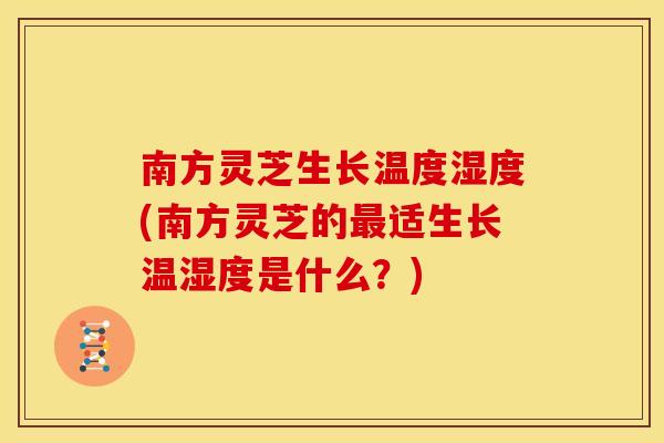 南方灵芝生长温度湿度(南方灵芝的适生长温湿度是什么？)