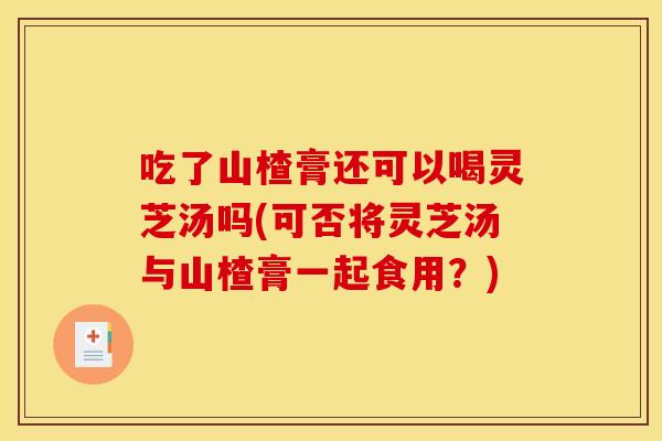 吃了山楂膏还可以喝灵芝汤吗(可否将灵芝汤与山楂膏一起食用?) 吃了山楂膏还可以喝灵芝汤吗(可否将灵芝汤与山楂膏一起食用?)