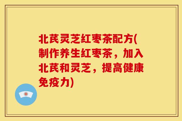 北芪灵芝红枣茶配方(制作养生红枣茶,加入北芪和灵芝,提高健康免疫力) 北芪灵芝红枣茶配方(制作养生红枣茶,加入北芪和灵芝,提高健康免疫力)