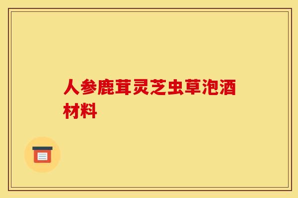 人参鹿茸灵芝虫草泡酒材料 人参鹿茸灵芝虫草泡酒材料