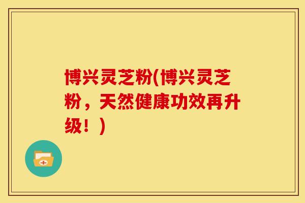 博兴灵芝粉(博兴灵芝粉,天然健康功效再升级!) 博兴灵芝粉(博兴灵芝粉,天然健康功效再升级!)