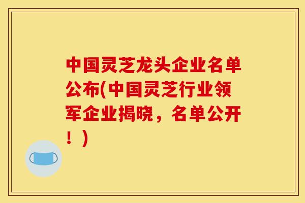 中国灵芝龙头企业名单公布(中国灵芝行业领军企业揭晓,名单公开!) 中国灵芝龙头企业名单公布(中国灵芝行业领军企业揭晓,名单公开!)