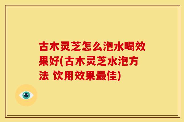 古木灵芝怎么泡水喝效果好(古木灵芝水泡方法 饮用效果佳) 古木灵芝怎么泡水喝效果好(古木灵芝水泡方法 饮用效果佳)