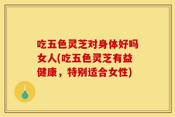 吃五色灵芝对身体好吗女人(吃五色灵芝有益健康，特别适合女性)