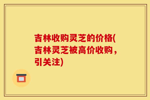 吉林收购灵芝的价格(吉林灵芝被高价收购，引关注)