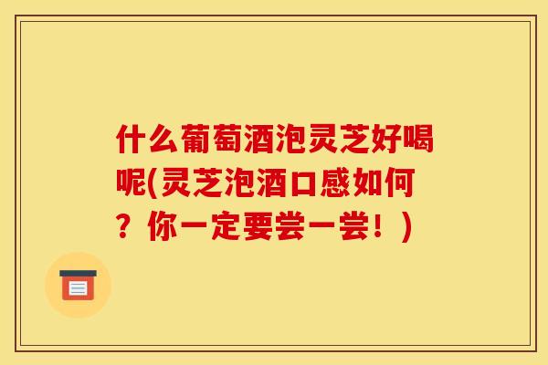 什么葡萄酒泡灵芝好喝呢(灵芝泡酒口感如何?你一定要尝一尝!) 什么葡萄酒泡灵芝好喝呢(灵芝泡酒口感如何?你一定要尝一尝!)