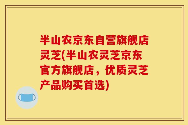 半山农京东自营旗舰店灵芝(半山农灵芝京东官方旗舰店，优质灵芝产品购买首选)
