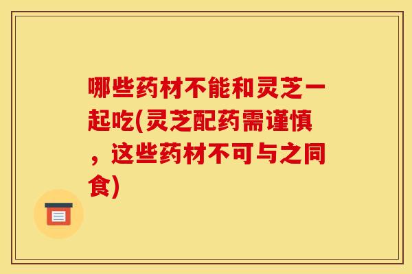 哪些药材不能和灵芝一起吃(灵芝配药需谨慎，这些药材不可与之同食)