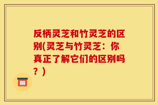 反柄灵芝和竹灵芝的区别(灵芝与竹灵芝:你真正了解它们的区别吗?) 反柄灵芝和竹灵芝的区别(灵芝与竹灵芝:你真正了解它们的区别吗?)