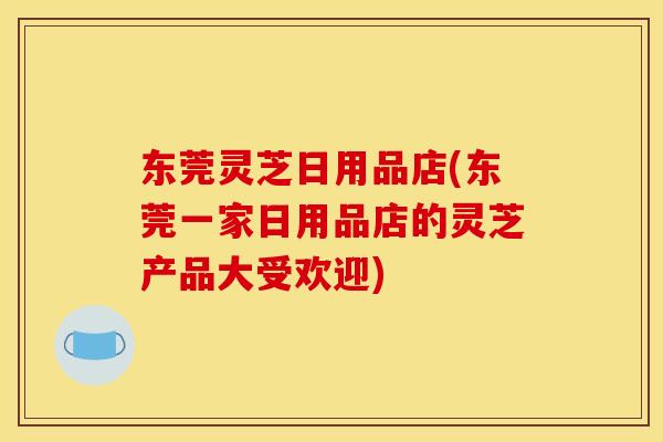 东莞灵芝日用品店(东莞一家日用品店的灵芝产品大受欢迎)