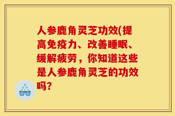 人参鹿角灵芝功效(提高免疫力、改善、缓解疲劳,你知道这些是人参鹿角灵芝的功效吗? 人参鹿角灵芝功效(提高免疫力、改善、缓解疲劳,你知道这些是人参鹿角灵芝的功效吗?