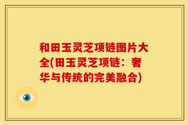 和田玉灵芝项链图片大全(田玉灵芝项链:奢华与传统的完美融合) 和田玉灵芝项链图片大全(田玉灵芝项链:奢华与传统的完美融合)
